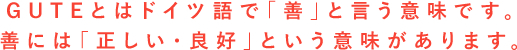GUTEとはドイツ語で「善」と言う意味です。
善には｢正しい・良好｣という意味があります。